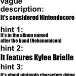 hint 2 isnt rlly useful cause Kylee features in every song in the album aside from the chiptune version of Dismantled | Nekonomicon; It's considered Nintendocore; It's in the album named after the band (Nekonomicon); It features Kylee Brielle; It's about nintendo characters dying; (as far as i know no one knows Nekonomicon so i'll say hard) | image tagged in guess the song | made w/ Imgflip meme maker