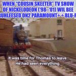 It was time for Thomas to leave, He had seen everything | WHEN “COUSIN SKEETER” TV SHOW OF NICKELODEON (‘98–‘01) WIL BEE 🐝 RUHLEESED ON2 PARAMOUNT+ + BLU-RAY! | image tagged in it was time for thomas to leave he had seen everything | made w/ Imgflip meme maker