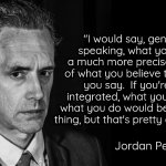 Jordan Peterson Black and White | "I would say, generally speaking, what you do is a much more precise marker of what you believe than what you say.  If you're fully integrated, what you say and what you do would be the same thing, but that's pretty damn rare."; Jordan Peterson | image tagged in jordan peterson black and white | made w/ Imgflip meme maker