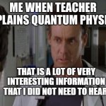 and yes, I made this | ME WHEN TEACHER EXPLAINS QUANTUM PHYSICS | image tagged in that is a lot of very interesting information | made w/ Imgflip meme maker