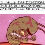 aAaAaAaAaAaHhHhHhHhHhHhH | WHEN YOU WRIGHT A LONG COMMENT TO SOMETHING AND THEN YOU ACCIDENTLY RELOAD THE PAGE AND HAVE TO WRIGHT IT ALL OVER AGAIN | image tagged in visible frustration,funny,memes,funny memes,why are you reading the tags,stop reading the tags | made w/ Imgflip meme maker