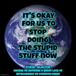 Just Sayin' | Stop doing the stupid stuff now; It's okay for us to; stupid:  adjective
having or showing a great lack of
intelligence or common sense | image tagged in earth,just sayin',seriously wtf,stupid is as stupid does,the great awakening,memes | made w/ Imgflip meme maker