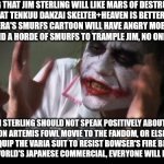 And everybody loses their minds | SAYING THAT JIM STERLING WILL LIKE MARS OF DESTRUCTION OR THAT TENKUU DANZAI SKELTER+HEAVEN IS BETTER THAN HANNA-BARBERA'S SMURFS CARTOON WILL HAVE ANGRY MOB SENDING OUT MARSUPILAMI AND A HORDE OF SMURFS TO TRAMPLE JIM, NO ONE WILL BAT AN EYE; JIM STERLING SHOULD NOT SPEAK POSITIVELY ABOUT THE LIVE ACTION ARTEMIS FOWL MOVIE TO THE FANDOM, OR ELSE JIM MIGHT NEED TO EQUIP THE VARIA SUIT TO RESIST BOWSER'S FIRE BREATH FROM SUPER MARIO WORLD'S JAPANESE COMMERCIAL, EVERYONE WILL LOSE THEIR MINDS | image tagged in memes,and everybody loses their minds,jim sterling,artemis fowl,smurfs | made w/ Imgflip meme maker