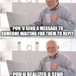 Hide the Pain Harold | POV: U SEND A MESSAGE TO SOMEONE WAITING FOR THEM TO REPLY; POV:U REALIZED U SEND IT TO THE WRONG PERSON | image tagged in memes,hide the pain harold | made w/ Imgflip meme maker