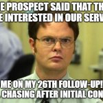 Sales | THE PROSPECT SAID THAT THEY WERE INTERESTED IN OUR SERVICES; ME ON MY 26TH FOLLOW-UP! STILL CHASING AFTER INITIAL CONTACT. | image tagged in memes,dwight schrute | made w/ Imgflip meme maker