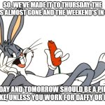 Bugs Bunny eating carrot laying down | SO, WE'VE MADE IT TO THURSDAY. THE WEEK'S ALMOST GONE AND THE WEEKEND'S IN SIGHT; TODAY AND TOMORROW SHOULD BE A PIECE OF CAKE, UNLESS YOU WORK FOR DAFFY OR ELMER | image tagged in bugs bunny eating carrot laying down | made w/ Imgflip meme maker