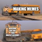 Insanity | MAKING MEMES; REALIZING YOU LOST YOUR IMGFLIP ACCOUNT | image tagged in a train hitting a school bus | made w/ Imgflip meme maker
