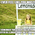 Link in the comments :) Poor Aueen | IF YOU EVER FEEL LIKE YOU WASTE TIME; JUST REMEMBER THAT A USER CALLED FISHNIUM AND I RECITED ALL 4 DUCK SONGS ON A LEMONADE MEME | image tagged in lemonade stand | made w/ Imgflip meme maker