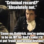 Baldrick | “Criminal record?”
“Absolutely not.”; “Come on, Baldrick, you're going to be an MP, for God's sake! I'll just put ‘fraud and sexual deviancy’.” | image tagged in baldrick mp | made w/ Imgflip meme maker