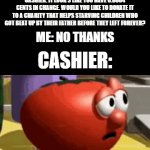 Not donating anything!!! | CASHIER: IT LOOK'S LIKE YOU HAVE 0.0004 CENTS IN CHANGE. WOULD YOU LIKE TO DONATE IT TO A CHARITY THAT HELPS STARVING CHILDREN WHO GOT BEAT UP BY THEIR FATHER BEFORE THEY LEFT FOREVER? ME: NO THANKS; CASHIER: | image tagged in gifs,funny,meme,memes,funny memes,relatable | made w/ Imgflip video-to-gif maker