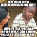 Third World Skeptical Kid | NOW, WHERE DO YOU THINK THE HANDKERCHIEF WENT? WHAT IF I TOLD YOU IT WAS IN YOUR BUTT?? CHECK BEHIND YOU, GO ON CHECK BEHIND YOU... | image tagged in memes,third world skeptical kid | made w/ Imgflip meme maker