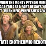 Initiate Exothermic Reaction - When They Say You Can't Say "Burn Her" | WHEN THE MONTY PYTHON MEME PAGE YOU ARE A PART OF SAYS YOU CAN'T "BURN HER" WHEN SHE'S A WITCH; INITIATE EXOTHERMIC REACTION! | image tagged in she's a witch burn her monty python | made w/ Imgflip meme maker