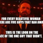 Ben affleck grammy | FOR EVERY BEAUTIFUL WOMAN THERE ARE FIVE GUYS THAT RAN AWAY. THIS IS THE LOOK ON THE FACE OF THE ONE GUY THAT DIDN'T. | image tagged in ben affleck grammy | made w/ Imgflip meme maker