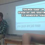 You guys are just mean  | POKEMON FANART ON DEVIANTART AND FURAFFINITY IS A WONDERFUL THING | image tagged in you guys are just mean,pokemon,fanart,fan art | made w/ Imgflip meme maker