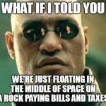 What if i told you | WHAT IF I TOLD YOU; WE'RE JUST FLOATING IN THE MIDDLE OF SPACE ON A ROCK PAYING BILLS AND TAXES | image tagged in what if i told you,meme,memes,funny | made w/ Imgflip meme maker
