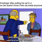 Imagine if instead of becoming a famous philosopher/scientist people just thought he had object impermanence like a baby | Shrodinger after putting his cat in a box (he doesn’t know if the cat exists anymore) | image tagged in what is happening in there,funny | made w/ Imgflip meme maker