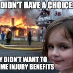 Injury benefits | I DIDN'T HAVE A CHOICE... THEY DIDN'T WANT TO PAY ME INJURY BENEFITS | image tagged in memes,disaster girl | made w/ Imgflip meme maker