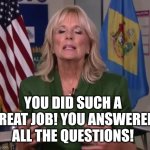 Jill Biden must be an "everyone gets a trophy" kind of person? | YOU DID SUCH A GREAT JOB! YOU ANSWERED ALL THE QUESTIONS! | image tagged in jill biden,good job,answers,funny test answers,it's time to start asking yourself the big questions meme,response | made w/ Imgflip meme maker