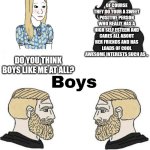 Girls vs Boys | OF COURSE THEY DO YOUR A SWEET POSITIVE PERSON WHO REALLY HAS A HIGH SELF ESTEEM AND CARES ALL ABOUT HER FRIENDS AND HAS LOADS OF COOL AWESOME INTERESTS SUCH AS .. DO YOU THINK BOYS LIKE ME AT ALL? NOPE. DO U THINK GIRLS LIKE ME AT ALL? | image tagged in girls vs boys | made w/ Imgflip meme maker