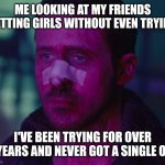 Idk | ME LOOKING AT MY FRIENDS GETTING GIRLS WITHOUT EVEN TRYING; I'VE BEEN TRYING FOR OVER 5 YEARS AND NEVER GOT A SINGLE ONE | image tagged in sad ryan gosling,i hate myself | made w/ Imgflip meme maker