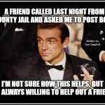 James Bond | A FRIEND CALLED LAST NIGHT FROM COUNTY JAIL AND ASKED ME TO POST BOND; MEMEs by Dan Campbell; I'M NOT SURE HOW THIS HELPS, BUT I'M ALWAYS WILLING TO HELP OUT A FRIEND | image tagged in james bond | made w/ Imgflip meme maker