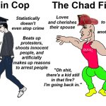 Chad Cop Vs Virgin Firefighter | The Virgin Cop; The Chad Firefighter; Loves and cherishes their spouse; Statistically doesn't even stop crime; Is willing to lay down their life to save another from danger; Upholds a violent and exploitative system and bootlicks the rich and powerful; Beats up protesters, shoots innocent people, and artificially makes up reasons to arrest people; Works long hours for little to no pay just to help others; Probably beats their spouse; "Oh shit, there's a kid still in that fire? I'm going back in." | image tagged in chad vs virgin | made w/ Imgflip meme maker