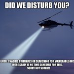 helicopter search | DID WE DISTURB YOU? WE ARE MOST LIKELY CHASING CRIMINALS OR SEARCHING FOR VULNERABLE/MISSING PEOPLE! 
THERE SADLY IS NO TIME SCHEDULE FOR THIS.
     SORRY NOT SORRY!! | image tagged in helicopter search | made w/ Imgflip meme maker