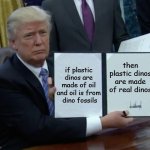 Wait, What | if plastic dinos are made of oil and oil is from
 dino fossils; then plastic dinos are made of real dinos | image tagged in memes,trump bill signing,dinosaur,dinosaurs | made w/ Imgflip meme maker