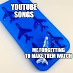 I forgot to make the watch the YouTube song | YOUTUBE SONGS; ME FORGETTING TO MAKE THEM WATCH | image tagged in airplane is the ice block,memes,funny | made w/ Imgflip meme maker