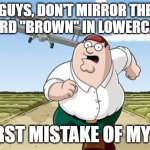 I hope this isn't too offensive | GUYS, DON'T MIRROR THE WORD "BROWN" IN LOWERCASE; WORST MISTAKE OF MY LIFE | image tagged in worst mistake of my life,memes | made w/ Imgflip meme maker