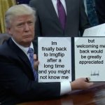 Meowdy memers! I wish you a great day | Im finally back to Imgflip after a long time and you might not know me; but welcoming me back would be greatly appreciated | image tagged in memes,trump bill signing,funny,funny memes,imgflip,dank memes | made w/ Imgflip meme maker