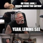 American Chopper Argument | NO ONE CAN MAKE ME ANGRY; OH YEAH, LOOK, I WANNA SHOW YOU SMTHIN'; YEAH, LEMME SEE; NEVERMIND; SHOW IT TO ME YOU LITTLE PIECE OF SH**! | image tagged in memes,american chopper argument | made w/ Imgflip meme maker