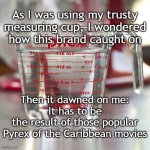 Measuring cup of water | As I was using my trusty measuring cup, I wondered how this brand caught on; Then it dawned on me:
It has to be
the result of those popular
Pyrex of the Caribbean movies | image tagged in measuring cup of water | made w/ Imgflip meme maker