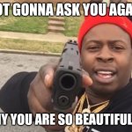 gun pointing meme | NOT GONNA ASK YOU AGAIN; WHY YOU ARE SO BEAUTIFUL?? | image tagged in gun pointing meme | made w/ Imgflip meme maker