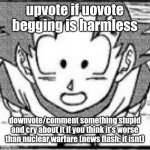 yeahg | upvote if uovote begging is harmless; downvote/comment something stupid and cry about it if you think it's worse than nuclear warfare (news flash: it isnt) | image tagged in yeahg | made w/ Imgflip meme maker