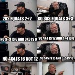 American Chopper argument long | MATH STARTER PACK; SO 3X3 EQUALS 3+3; 2X2 EQUALS 2+2; SO 4X4 IS 12 AND 4+4 IS 8; NO 3+3 IS 6 AND 3X3 IS 9; SO 5X5 IS 15 AND 5+5 IS 10; NO 4X4 IS 16 NOT 12; NO 5X5 IS 25! SCREW YOU AND YOUR MATH | image tagged in american chopper argument long | made w/ Imgflip meme maker