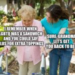 Sure grandma let's get you to bed | I REMEMBER WHEN LGBTQ WAS A SANDWICH AND YOU COULD SAY PLUS FOR EXTRA TOPPINGS; SURE, GRANDMA LET’S GET YOU BACK TO BED | image tagged in sure grandma let's get you to bed | made w/ Imgflip meme maker