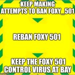 Stay Alert > Control the Virus > Save Lives | KEEP MAKING ATTEMPTS TO BAN FOXY_501; REBAN FOXY 501; KEEP THE FOXY 501 CONTROL VIRUS AT BAY | image tagged in stay alert control the virus save lives | made w/ Imgflip meme maker