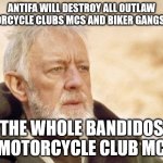 ANTIFA WILL DESTROY ALL OUTLAW MOTORCYCLE CLUBS MCS AND BIKER GANGS LIKE THE WHOLE BANDIDOS MOTORCYCLE CLUB MC | ANTIFA WILL DESTROY ALL OUTLAW MOTORCYCLE CLUBS MCS AND BIKER GANGS LIKE; THE WHOLE BANDIDOS MOTORCYCLE CLUB MC | image tagged in antifa anarchist,outlaw motorcycle clubs mc mcs,biker gangs,bandidos motorcycle club mc | made w/ Imgflip meme maker