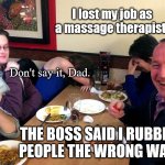 Dad Jokes At The Diner | I lost my job as a massage therapist! Don't say it, Dad. THE BOSS SAID I RUBBED PEOPLE THE WRONG WAY! | image tagged in dad joke,funny,humor,pun | made w/ Imgflip meme maker