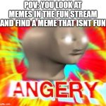 WHAT IS THIS TOMFOOLERY!!! | POV: YOU LOOK AT MEMES IN THE FUN STREAM AND FIND A MEME THAT ISNT FUN | image tagged in surreal angery,funny,memes,dank memes,fun,fun stream | made w/ Imgflip meme maker