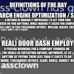 Do I have to put a title? | DEFINITIONS OF THE DAY; SEARCH ENGINE OPTIMIZATION / SEO; A METHOD OF MAKING IT IMPOSSIBLE TO GET YOUR PAGE INDEXED OR FIND ANYTHING, WHILE MAKING IT EASIER FOR COMPANIES TO SELL SHIT TO YOU (THESAURUS ENTRIES:  MISLEAD, BIASED, SKEWER); (A REAL) DOOR DASH EMPLOYEE; A PERSON WORKING FOR A COMPANY FOUNDED ON THE IDEALS OF EXPLOITING ANYONE, ANYWHERE, AT AT ANYTIME BY PAYING THEM LESS THAN IT COSTS TO DO THE WORK. (THESAURUS ENTRIES: SLAVE, HORSE, DONKEY, MULE) | image tagged in assclown corrected,definition | made w/ Imgflip meme maker