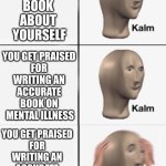 kalm kalm panik | YOU 
WRITE A 
BOOK 
ABOUT 
YOURSELF; YOU GET PRAISED 
FOR 
WRITING AN 
ACCURATE 
BOOK ON 
MENTAL ILLNESS; YOU GET PRAISED 
FOR 
WRITING AN 
ACCURATE 
BOOK ON 
MENTAL ILLNESS | image tagged in kalm kalm panik | made w/ Imgflip meme maker