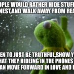 kermit window | PEOPLE WOULD RATHER HIDE STUFF,BE DISHONEST,AND WALK AWAY FROM REAL LOVE; THEN TO JUST BE TRUTHFUL,SHOW YOU WHAT THEY HIDEING IN THE PHONES SO Y'ALL CAN MOVE FORWARD IN LOVE AND LIFE!😭 | image tagged in kermit window | made w/ Imgflip meme maker