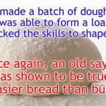 pizza dough | I made a batch of dough.
I was able to form a loaf,
but lacked the skills to shape rolls. Once again, an old saying
was shown to be true:
Easier bread than bun. | image tagged in pizza dough | made w/ Imgflip meme maker