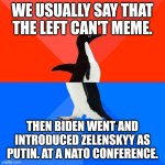 I can't wait to see what Biden says or does tomorrow!! | WE USUALLY SAY THAT THE LEFT CAN'T MEME. THEN BIDEN WENT AND INTRODUCED ZELENSKYY AS PUTIN. AT A NATO CONFERENCE. | image tagged in memes,socially awesome awkward penguin | made w/ Imgflip meme maker