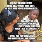 3rd World Sceptical Child | YOU SAY YOU WILL VOTE FOR A BILLIONAIRE WHO SAYS HE WILL HIRE OTHER BILLIONAIRES; MEMEs by Dan Campbell; BECAUSE YOU THINK THEY WILL "FIX" THE SYSTWM THAT MADE THEM BILLIONAIRES? WHAT ARE YOU SMOKING AND WHERE CAN I GET SOME? | image tagged in 3rd world sceptical child | made w/ Imgflip meme maker