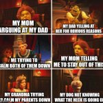 It's like that sometimes | MY MOM ARGUING AT MY DAD; MY DAD YELLING AT HER FOR OBVIOUS REASONS; MY MOM TELLING ME TO STAY OUT OF THIS; ME TRYING TO CALM BOTH OF THEM DOWN; MY DOG NOT KNOWING WHAT THE HECK IS GOING ON; MY GRANDMA TRYING TO CALM MY PARENTS DOWN | image tagged in shrek fiona harold donkey,memes,funny,why are you reading this | made w/ Imgflip meme maker