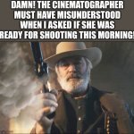 Alec Baldwin must really into authenticity? | DAMN! THE CINEMATOGRAPHER MUST HAVE MISUNDERSTOOD WHEN I ASKED IF SHE WAS READY FOR SHOOTING THIS MORNING! | image tagged in alec baldwin rust still gunfighter,shooting,scumbag hollywood,careers,words of wisdom,bad boss | made w/ Imgflip meme maker