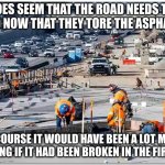 road under construction | IT DOES SEEM THAT THE ROAD NEEDS TO BE REPAIRED NOW THAT THEY TORE THE ASPHALT OFF IT. OF COURSE IT WOULD HAVE BEEN A LOT MORE CONVINCING IF IT HAD BEEN BROKEN IN THE FIRST PLACE. | image tagged in road under construction | made w/ Imgflip meme maker